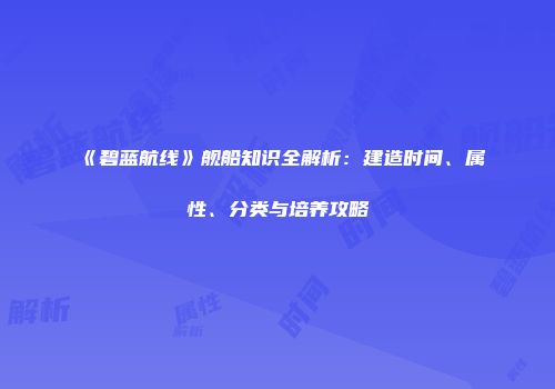 《碧蓝航线》舰船知识全解析：建造时间、属性、分类与培养攻略
