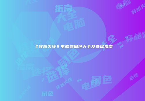 《穿越火线》电脑端角色大全及选择指南