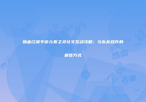 热血江湖手游元素之灵社交互动攻略:与队友合作的最佳方式