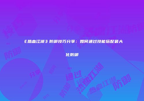 《热血江湖》防御技巧分享：如何通过技能搭配最大化防御