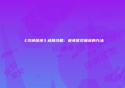 《攻城掠地》咸阳攻略：避免常见错误的方法