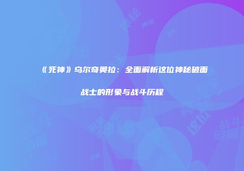 《死神》乌尔奇奥拉：全面解析这位神秘破面战士的形象与战斗历程