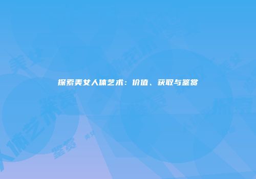 探索美女人体艺术：价值、获取与鉴赏