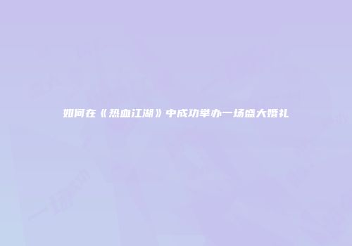 如何在《热血江湖》中成功举办一场盛大婚礼