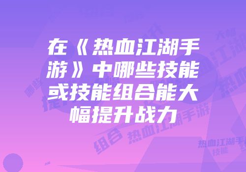 在《热血江湖手游》中哪些技能或技能组合能大幅提升战力