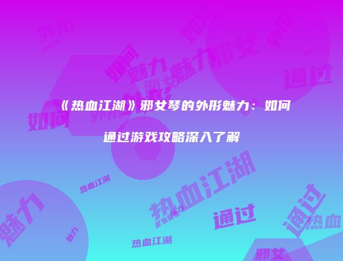《热血江湖》邪女琴的外形魅力：如何通过游戏攻略深入了解