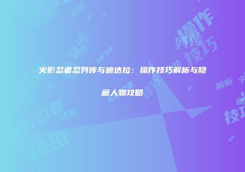 火影忍者忍列传与迪达拉：操作技巧解析与隐藏人物攻略