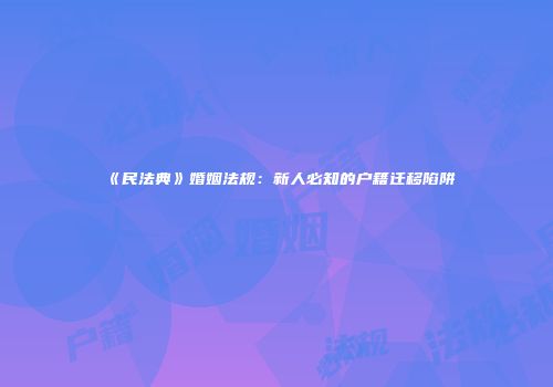 《民法典》婚姻法规：新人必知的户籍迁移陷阱