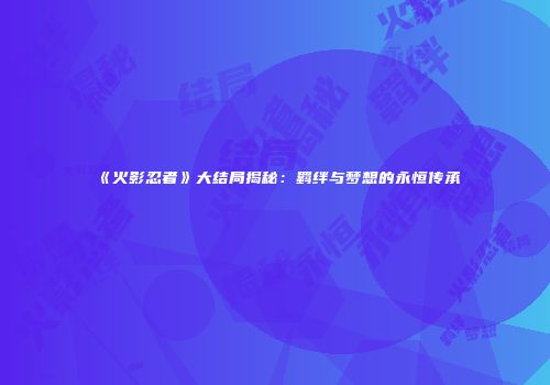 《火影忍者》大结局揭秘：羁绊与梦想的永恒传承
