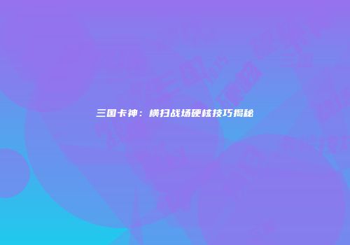 三国卡神：横扫战场硬核技巧揭秘