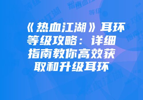 《热血江湖》耳环等级攻略：详细指南教你高效获取和升级耳环