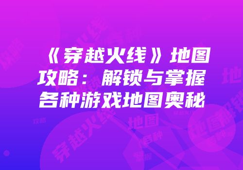 《穿越火线》地图攻略：解锁与掌握各种游戏地图奥秘