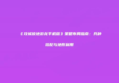 《攻城掠地游龙手机版》策略布局指南：兵种搭配与地形利用