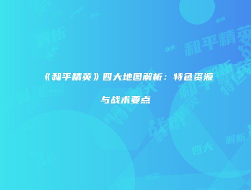《和平精英》四大地图解析：特色资源与战术要点