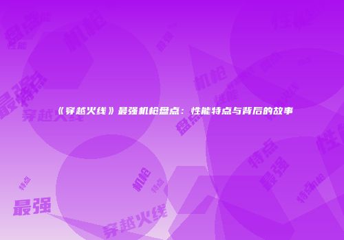 《穿越火线》最强机枪盘点：性能特点与背后的故事