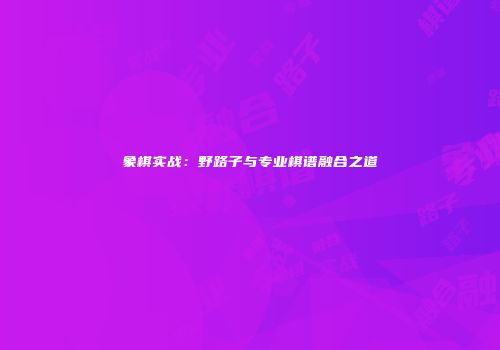 象棋实战：野路子与专业棋谱融合之道
