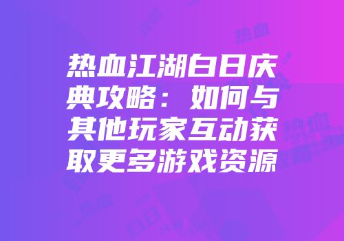 热血江湖白日庆典攻略：如何与其他玩家互动获取更多游戏资源