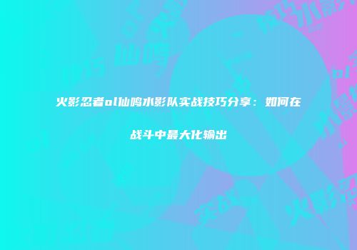 火影忍者ol仙鸣水影队实战技巧分享：如何在战斗中最大化输出