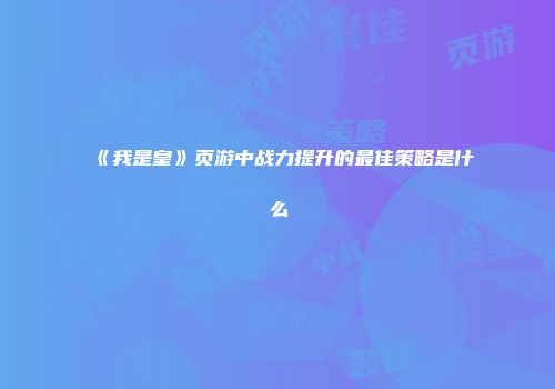 《我是皇》页游中战力提升的最佳策略是什么