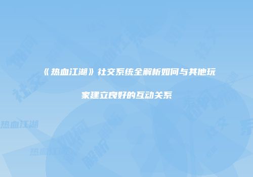 《热血江湖》社交系统全解析如何与其他玩家建立良好的互动关系