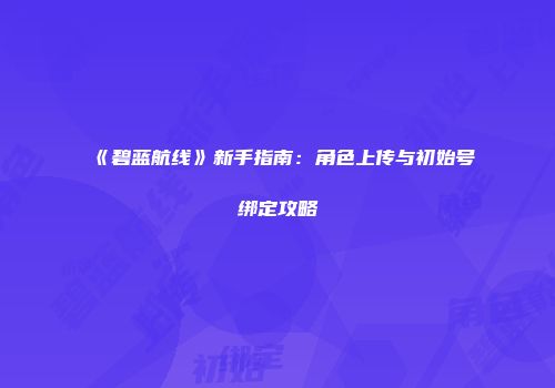 《碧蓝航线》新手指南：角色上传与初始号绑定攻略