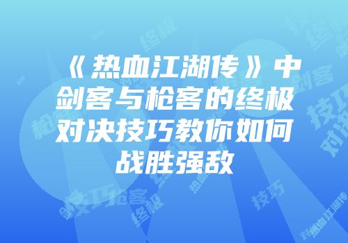 《热血江湖传》中剑客与枪客的终极对决技巧教你如何战胜强敌