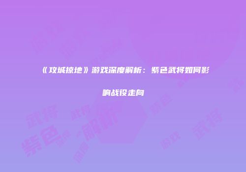 《攻城掠地》游戏深度解析：紫色武将如何影响战役走向
