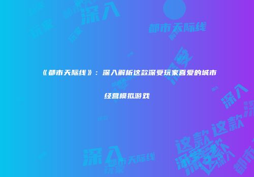 《都市天际线》：深入解析这款深受玩家喜爱的城市经营模拟游戏