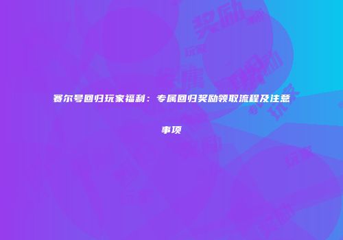 赛尔号回归玩家福利：专属回归奖励领取流程及注意事项