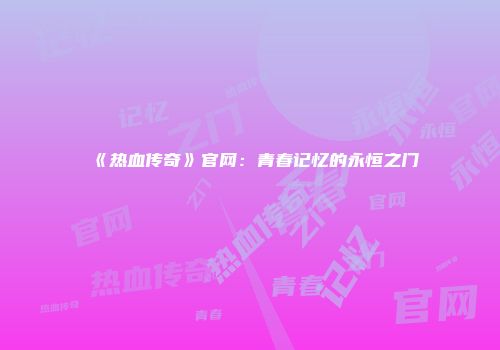 《热血传奇》官网：青春记忆的永恒之门