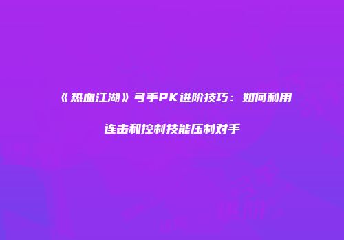《热血江湖》弓手PK进阶技巧：如何利用连击和控制技能压制对手