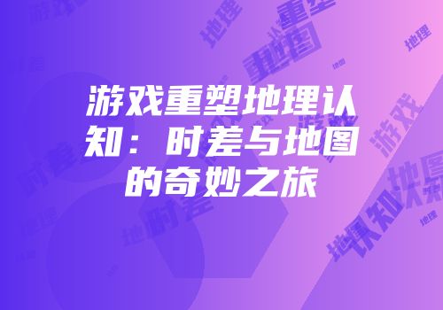 游戏重塑地理认知：时差与地图的奇妙之旅