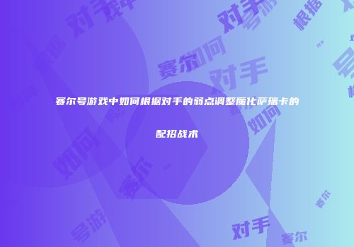 赛尔号游戏中如何根据对手的弱点调整魔化萨瑞卡的配招战术
