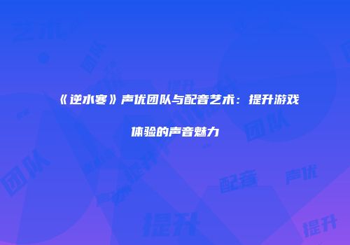 《逆水寒》声优团队与配音艺术：提升游戏体验的声音魅力