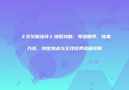 《艾尔登法环》地图攻略：等级顺序、收集方法、特定地点与主线任务流程详解