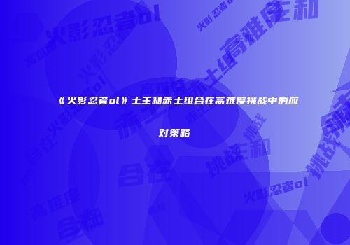 《火影忍者ol》土主和赤土组合在高难度挑战中的应对策略