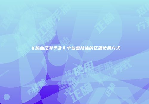 《热血江湖手游》中仙兽技能的正确使用方式