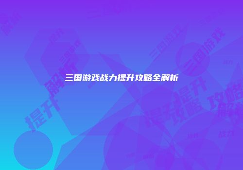 三国游戏战力提升攻略全解析
