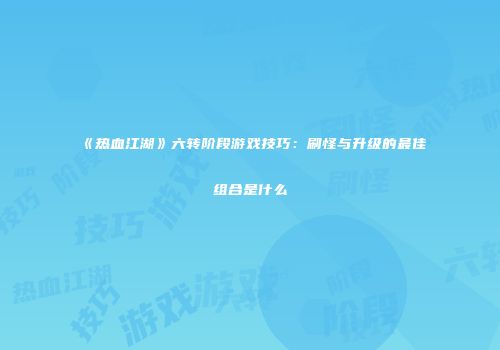 《热血江湖》六转阶段游戏技巧：刷怪与升级的最佳组合是什么