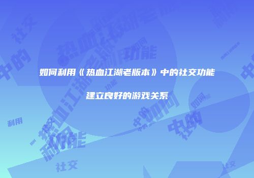 如何利用《热血江湖老版本》中的社交功能建立良好的游戏关系