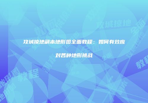 攻城掠地副本地形图全面教程：如何有效应对各种地形挑战