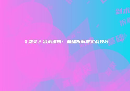 《剑灵》剑术进阶：基础拆解与实战技巧