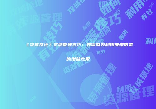 《攻城掠地》资源管理技巧：如何有效利用庞统带来的增益效果