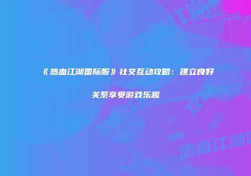 《热血江湖国际服》社交互动攻略：建立良好关系享受游戏乐趣