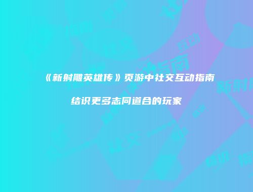 《新射雕英雄传》页游中社交互动指南结识更多志同道合的玩家