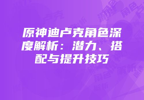 原神迪卢克角色深度解析：潜力、搭配与提升技巧
