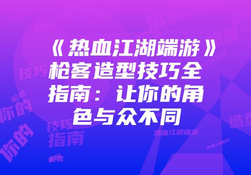 《热血江湖端游》枪客造型技巧全指南：让你的角色与众不同