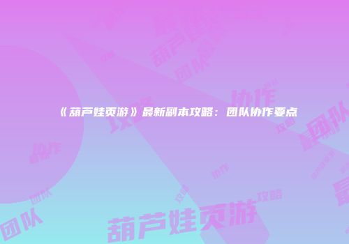 《葫芦娃页游》最新副本攻略：团队协作要点