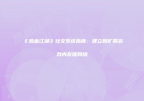 《热血江湖》社交系统指南：建立和扩展游戏内友谊网络