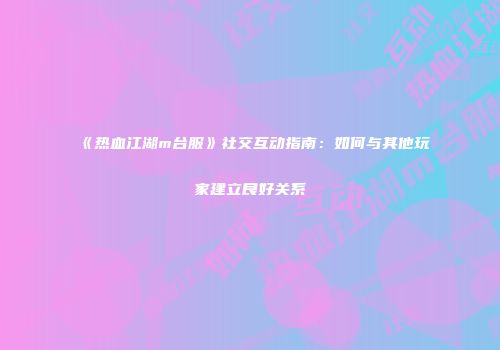 《热血江湖m台服》社交互动指南：如何与其他玩家建立良好关系